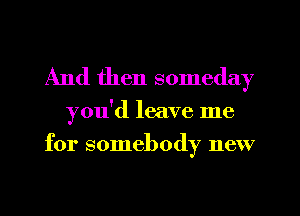 And then someday

you'd leave me
for somebody new