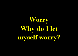 W orry
Why do I let

myself worry?