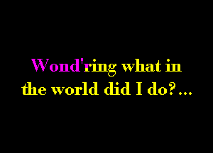 W ond'ring what in

the world did I do?...