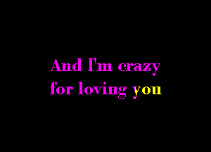 And I'm crazy

for loving you