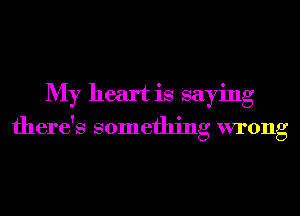 My heart is saying
there's something wrong