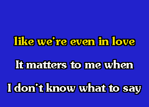 like we're even in love
It matters to me when

I don't know what to say