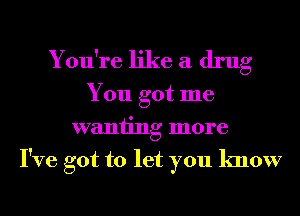 You're like a drug

You got me
waniing more
I've got to let you know