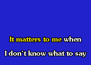 It matters to me when

I don't know what to say