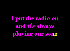 I put the radio on

and it's always

playing our song

g