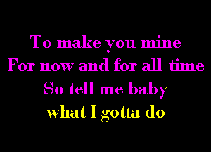 To make you mine
For now and for all time
So tell me baby
What I gotta do