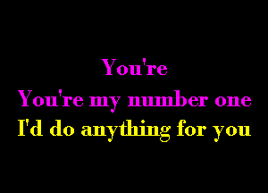 You're

You're my number one

I'd do anything for you