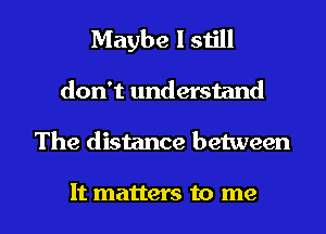 Maybe I still
don't understand

The distance between

It matters to me I