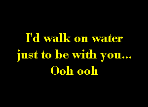 I'd walk on water

just to be With you...

Ooh ooh