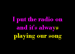 I put the radio on

and it's always

playing our song

g