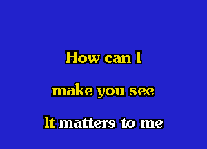 How can I

make you see

It matters to me