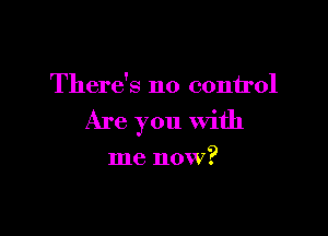 There's no conirol

Are you With

me now?