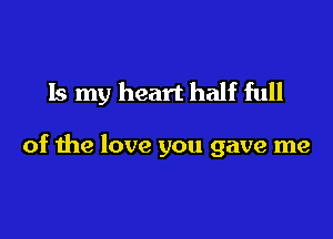 Is my heart half full

of the love you gave me