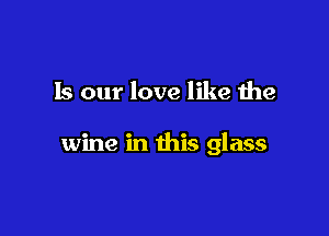 Is our love like the

wine in this glass