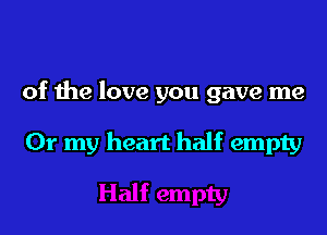of the love you gave me

Or my heart half empty