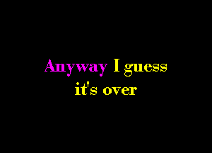 Anyway I guess

it's over