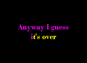 Anyway I guess

it's over