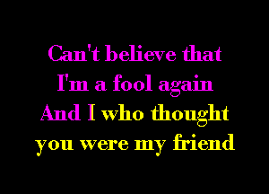 Can't believe that
I'm a fool again
And I Who thought

you were my friend