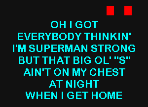 OH I GOT
EVERYBODY THINKIN'
I'M SUPERMAN STRONG
BUT THAT BIG 0L' 8
AIN'T ON MY CHEST

AT NIGHT
WHEN I GET HOME