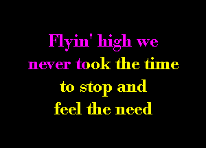 Flyin' high we
never took the time
to stop and
feel the need