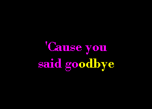 'Cause you

said goodbye