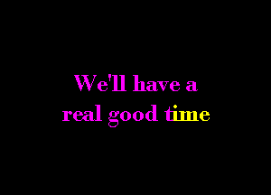 W e'll have a

real good time