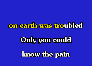 on earth was troubled

Only you could

know the pain