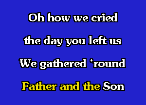 Oh how we cried
the day you left us
We gathered 'round
Father and the Son