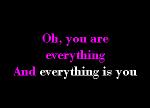 Oh, you are

everything
And everything is you