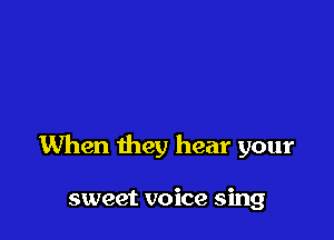 When they hear your

sweet voice sing