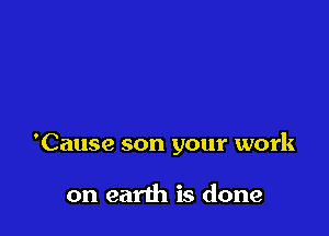 'Cause son your work

on earth is done