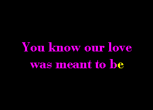 You know our love

was meant to be