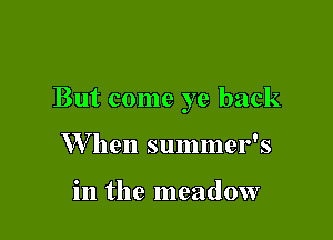 But come ye back

W hen summer's

in the meadow