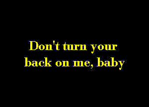 Don't turn your

back on me, baby