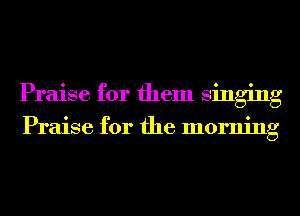 Praise for them singing

Praise for the morning