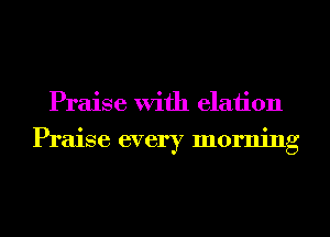 Praise With elaiion
Praise every morning