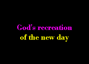 God's recreation

of the new day