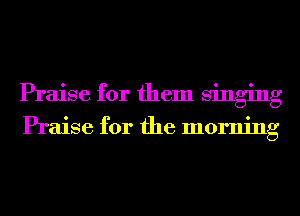 Praise for them singing

Praise for the morning