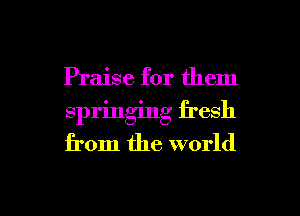 Praise for them
springing fresh
from the world

g