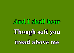 And I shall hear

Though soft you

tread above me