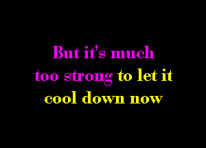 But it's much

too strong to let it

cool down now