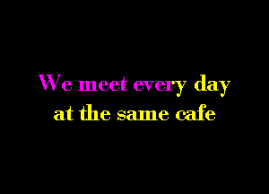 We meet every day

at the same cafe