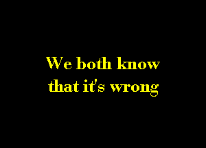 We both lmow

that it's wrong