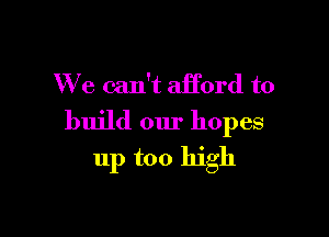 We can't afford to

build our hopes
11p too high