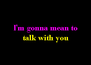 I'm gonna mean to

talk with you