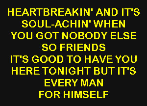 HEARTBREAKIN' AND IT'S
SOUL-ACHIN'WHEN
YOU GOT NOBODY ELSE
SO FRIENDS
IT'S GOOD TO HAVE YOU
HERETONIGHT BUT IT'S
EVERY MAN
FOR HIMSELF