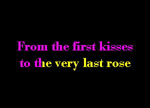 From the iirst kisses
to the very last rose