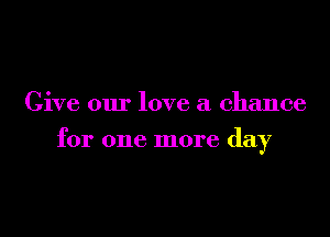 Give our love a chance

for one more day