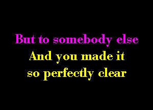 But to somebody else
And you made it
so perfectly clear