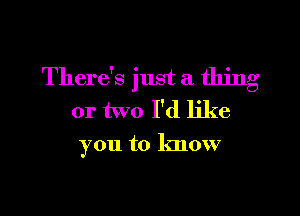 There's just a thing

or two I'd like
you to know